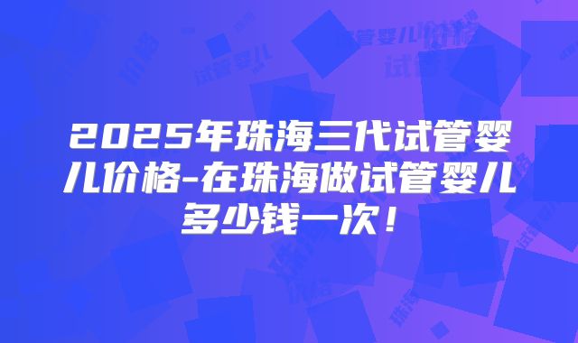2025年珠海三代试管婴儿价格-在珠海做试管婴儿多少钱一次！