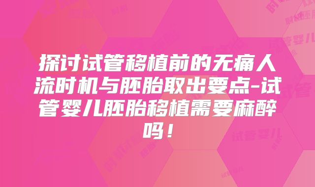 探讨试管移植前的无痛人流时机与胚胎取出要点-试管婴儿胚胎移植需要麻醉吗！
