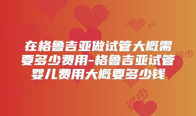 在格鲁吉亚做试管大概需要多少费用-格鲁吉亚试管婴儿费用大概要多少钱