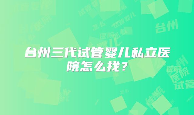 台州三代试管婴儿私立医院怎么找？