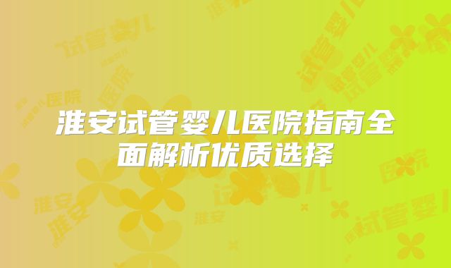 淮安试管婴儿医院指南全面解析优质选择