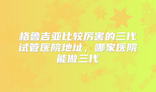 格鲁吉亚比较厉害的三代试管医院地址，哪家医院能做三代