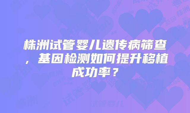株洲试管婴儿遗传病筛查，基因检测如何提升移植成功率？