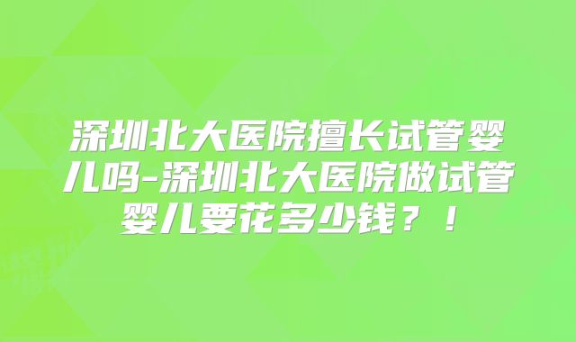 深圳北大医院擅长试管婴儿吗-深圳北大医院做试管婴儿要花多少钱？！