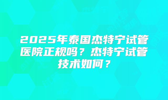 2025年泰国杰特宁试管医院正规吗？杰特宁试管技术如何？