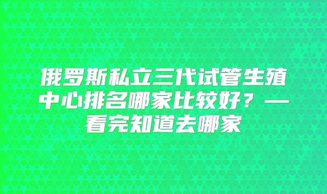 俄罗斯私立三代试管生殖中心排名哪家比较好？—看完知道去哪家