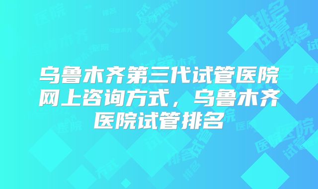 乌鲁木齐第三代试管医院网上咨询方式，乌鲁木齐医院试管排名