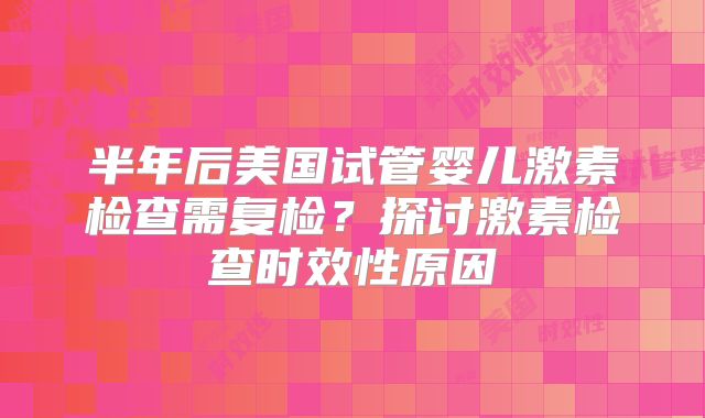 半年后美国试管婴儿激素检查需复检？探讨激素检查时效性原因