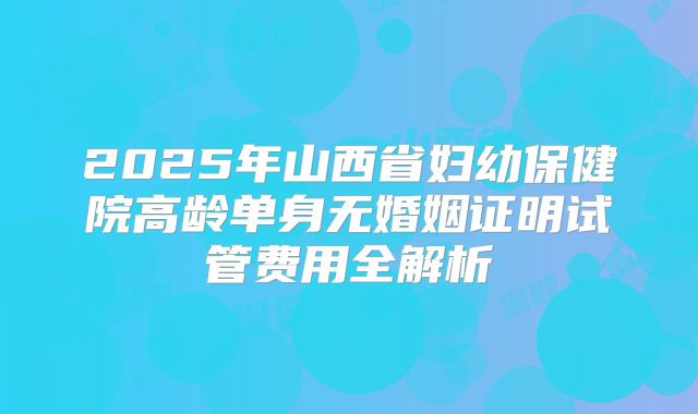 2025年山西省妇幼保健院高龄单身无婚姻证明试管费用全解析