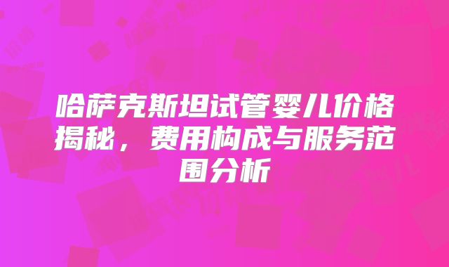 哈萨克斯坦试管婴儿价格揭秘，费用构成与服务范围分析