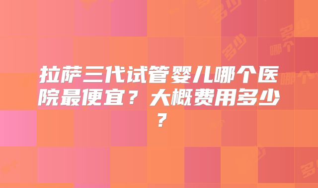 拉萨三代试管婴儿哪个医院最便宜？大概费用多少？