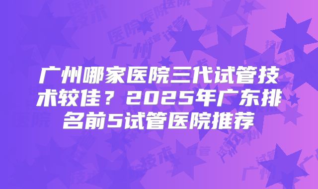 广州哪家医院三代试管技术较佳？2025年广东排名前5试管医院推荐