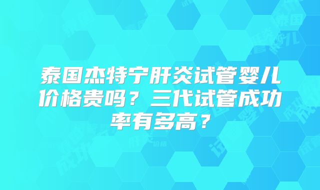 泰国杰特宁肝炎试管婴儿价格贵吗？三代试管成功率有多高？