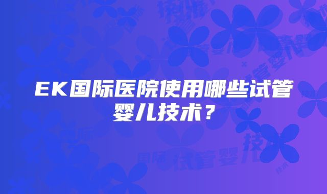 EK国际医院使用哪些试管婴儿技术?