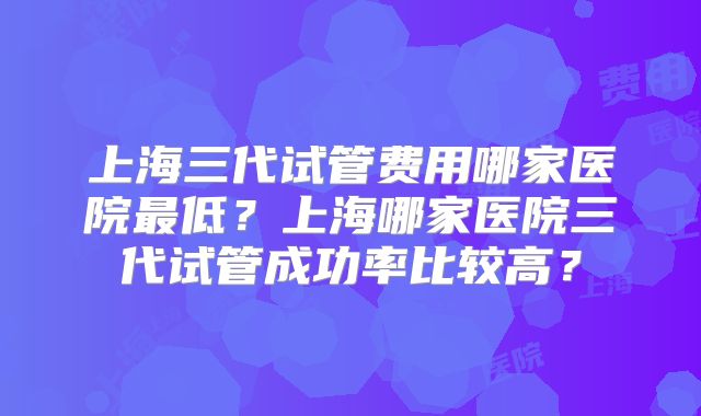 上海三代试管费用哪家医院最低？上海哪家医院三代试管成功率比较高？