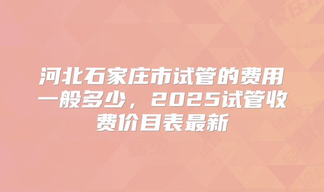河北石家庄市试管的费用一般多少,2025试管收费价目表最新