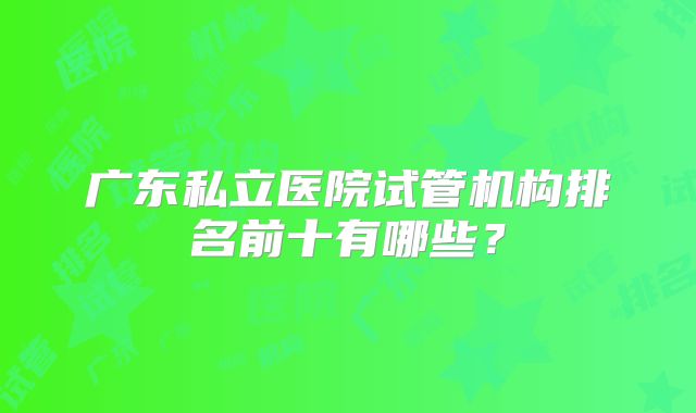 广东私立医院试管机构排名前十有哪些？