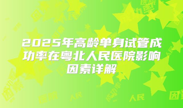 2025年高龄单身试管成功率在粤北人民医院影响因素详解