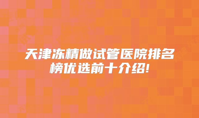 天津冻精做试管医院排名榜优选前十介绍!