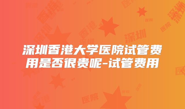 深圳香港大学医院试管费用是否很贵呢-试管费用