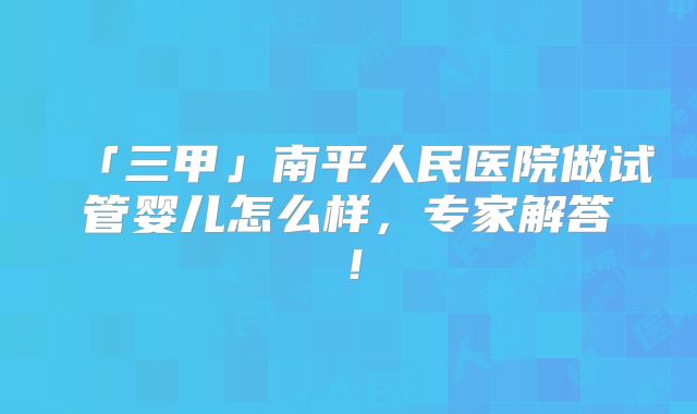 「三甲」南平人民医院做试管婴儿怎么样，专家解答！