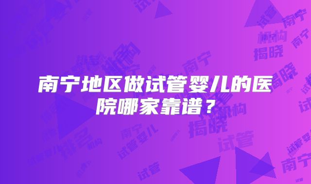 南宁地区做试管婴儿的医院哪家靠谱？