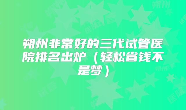 朔州非常好的三代试管医院排名出炉（轻松省钱不是梦）