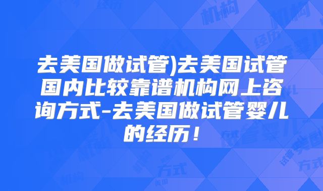 去美国做试管)去美国试管国内比较靠谱机构网上咨询方式-去美国做试管婴儿的经历！