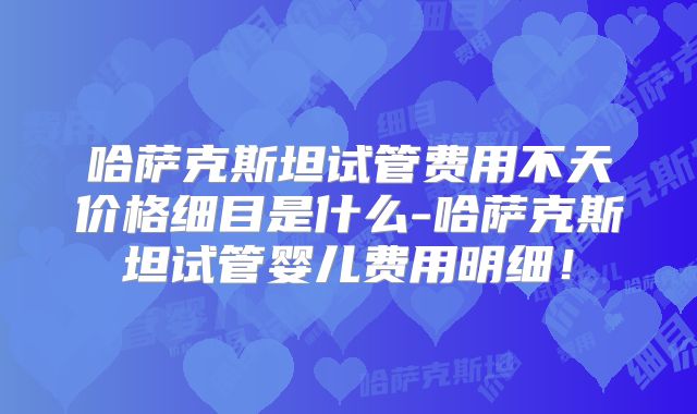 哈萨克斯坦试管费用不天价格细目是什么-哈萨克斯坦试管婴儿费用明细！