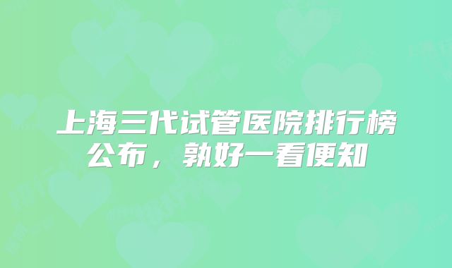 上海三代试管医院排行榜公布，孰好一看便知
