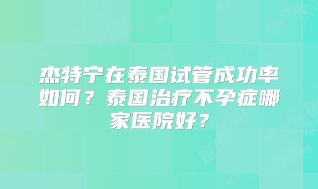 杰特宁在泰国试管成功率如何？泰国治疗不孕症哪家医院好？