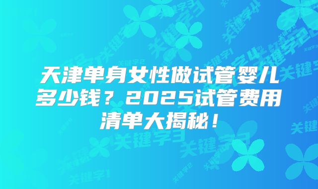 天津单身女性做试管婴儿多少钱？2025试管费用清单大揭秘！