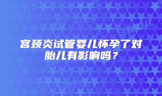 宫颈炎试管婴儿怀孕了对胎儿有影响吗?