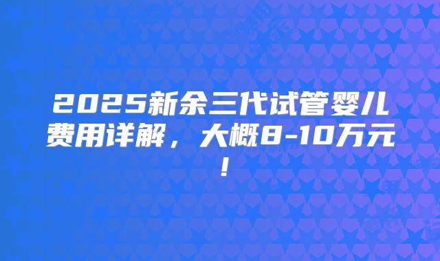 2025新余三代试管婴儿费用详解，大概8-10万元！
