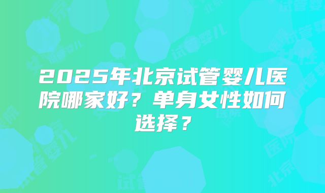 2025年北京试管婴儿医院哪家好？单身女性如何选择？