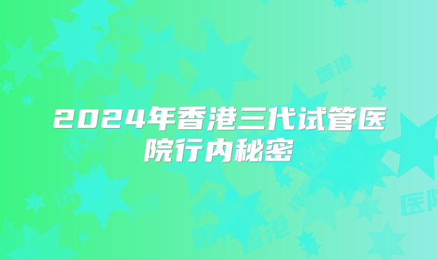 2024年香港三代试管医院行内秘密