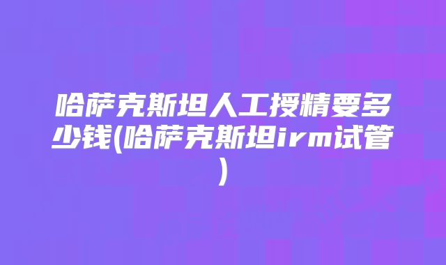 哈萨克斯坦人工授精要多少钱(哈萨克斯坦irm试管)
