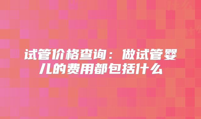 试管价格查询：做试管婴儿的费用都包括什么