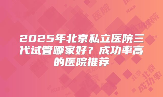 2025年北京私立医院三代试管哪家好？成功率高的医院推荐
