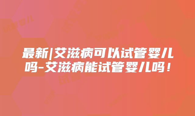 最新|艾滋病可以试管婴儿吗-艾滋病能试管婴儿吗！