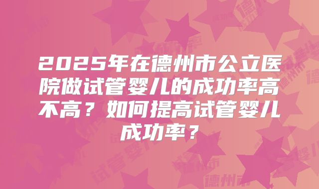 2025年在德州市公立医院做试管婴儿的成功率高不高？如何提高试管婴儿成功率？