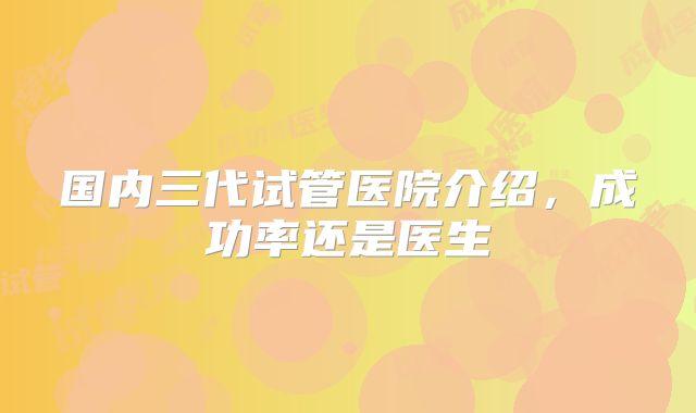 国内三代试管医院介绍,成功率还是医生