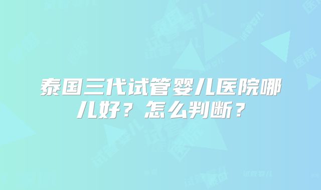 泰国三代试管婴儿医院哪儿好？怎么判断？