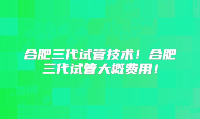 合肥三代试管技术！合肥三代试管大概费用！
