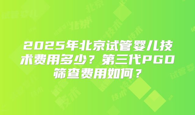 2025年北京试管婴儿技术费用多少？第三代PGD筛查费用如何？
