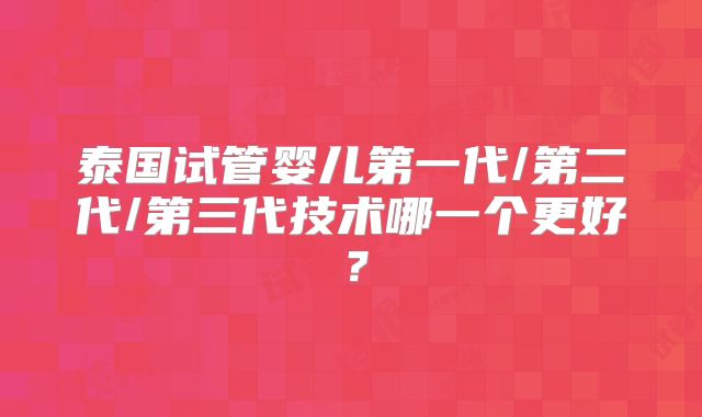 泰国试管婴儿第一代/第二代/第三代技术哪一个更好？