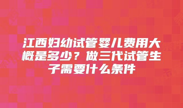 江西妇幼试管婴儿费用大概是多少？做三代试管生子需要什么条件