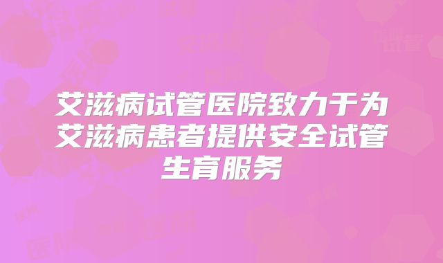 艾滋病试管医院致力于为艾滋病患者提供安全试管生育服务