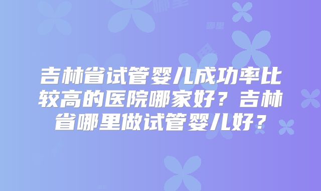 吉林省试管婴儿成功率比较高的医院哪家好？吉林省哪里做试管婴儿好？