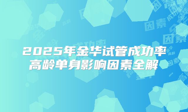 2025年金华试管成功率高龄单身影响因素全解